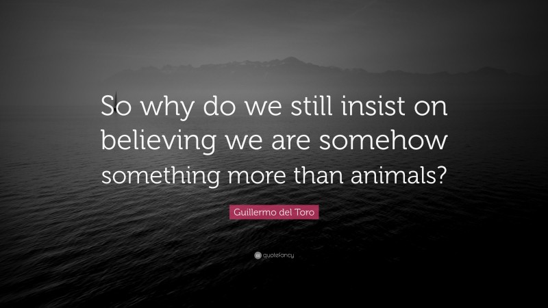 Guillermo del Toro Quote: “So why do we still insist on believing we are somehow something more than animals?”