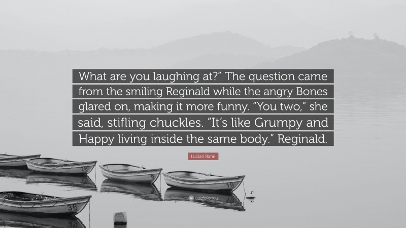 Lucian Bane Quote: “What are you laughing at?” The question came from the smiling Reginald while the angry Bones glared on, making it more funny. “You two,” she said, stifling chuckles. “It’s like Grumpy and Happy living inside the same body.” Reginald.”