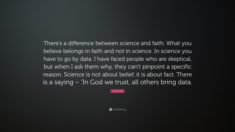Sylvia Tara Quote: “There’s a difference between science and faith. What you believe belongs in faith and not in science. In science you have to go by data. I have faced people who are skeptical, but when I ask them why, they can’t pinpoint a specific reason. Science is not about belief, it is about fact. There is a saying – ‘In God we trust, all others bring data.”