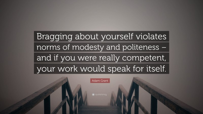 Adam Grant Quote: “Bragging about yourself violates norms of modesty and politeness – and if you were really competent, your work would speak for itself.”