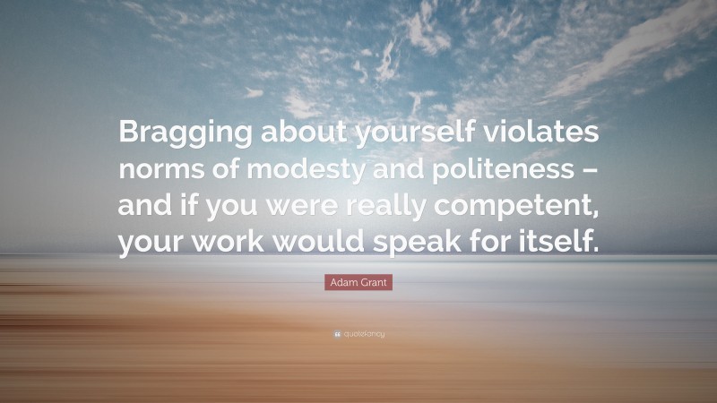 Adam Grant Quote: “Bragging about yourself violates norms of modesty and politeness – and if you were really competent, your work would speak for itself.”