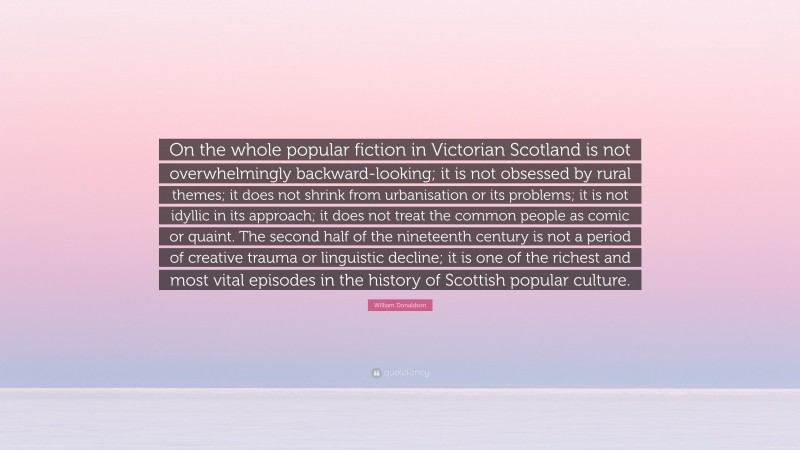 William Donaldson Quote: “On the whole popular fiction in Victorian Scotland is not overwhelmingly backward-looking; it is not obsessed by rural themes; it does not shrink from urbanisation or its problems; it is not idyllic in its approach; it does not treat the common people as comic or quaint. The second half of the nineteenth century is not a period of creative trauma or linguistic decline; it is one of the richest and most vital episodes in the history of Scottish popular culture.”