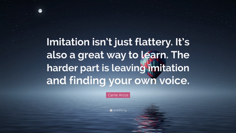 Carrie Arcos Quote: “Imitation isn’t just flattery. It’s also a great way to learn. The harder part is leaving imitation and finding your own voice.”