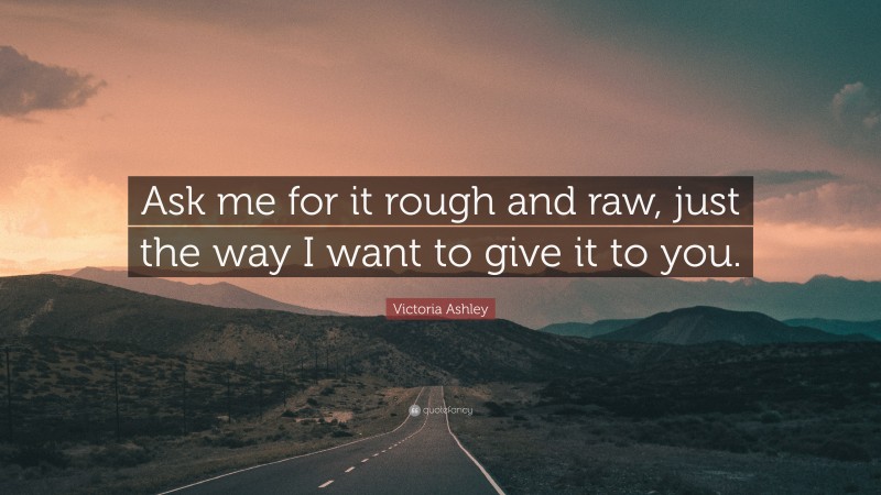 Victoria Ashley Quote: “Ask me for it rough and raw, just the way I want to give it to you.”