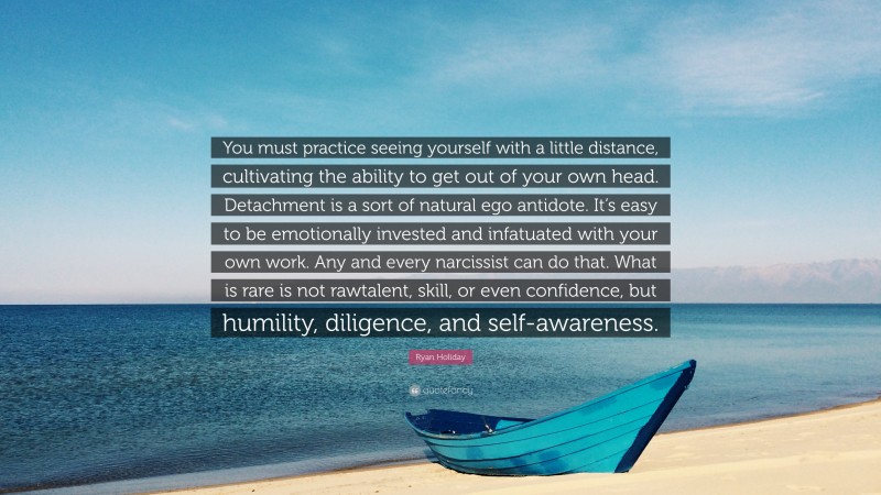 Ryan Holiday Quote: “You must practice seeing yourself with a little distance, cultivating the ability to get out of your own head. Detachment is a sort of natural ego antidote. It’s easy to be emotionally invested and infatuated with your own work. Any and every narcissist can do that. What is rare is not rawtalent, skill, or even confidence, but humility, diligence, and self-awareness.”