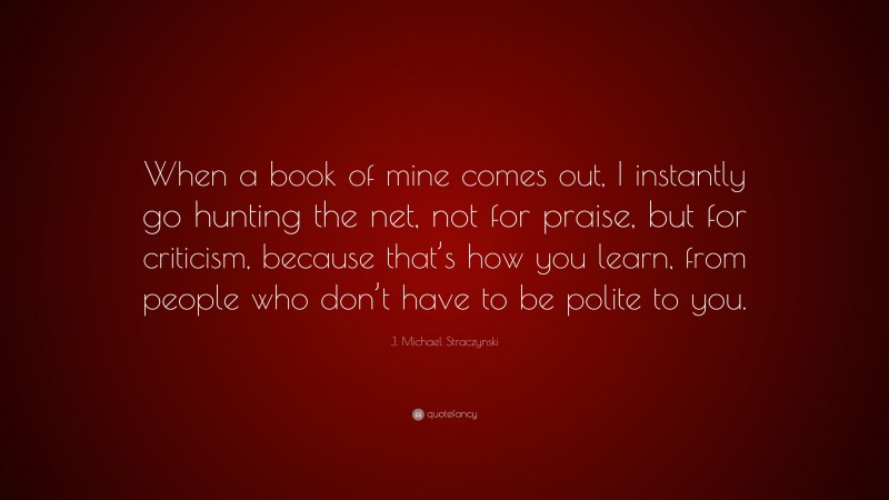 J. Michael Straczynski Quote: “When a book of mine comes out, I instantly go hunting the net, not for praise, but for criticism, because that’s how you learn, from people who don’t have to be polite to you.”
