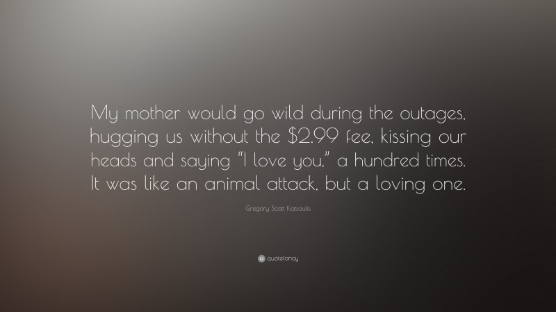 Gregory Scott Katsoulis Quote: “My mother would go wild during the outages, hugging us without the $2.99 fee, kissing our heads and saying “I love you,” a hundred times. It was like an animal attack, but a loving one.”