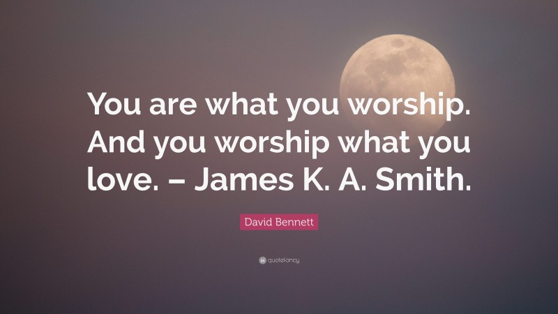 David Bennett Quote: “You are what you worship. And you worship what you love. – James K. A. Smith.”