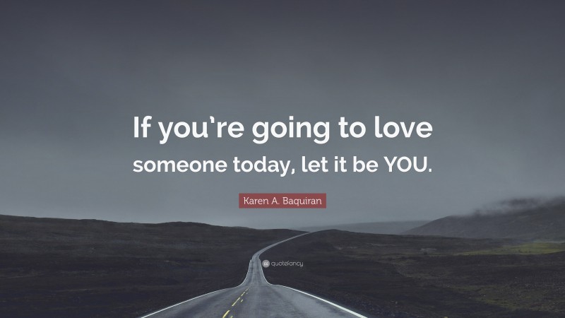 Karen A. Baquiran Quote: “If you’re going to love someone today, let it be YOU.”