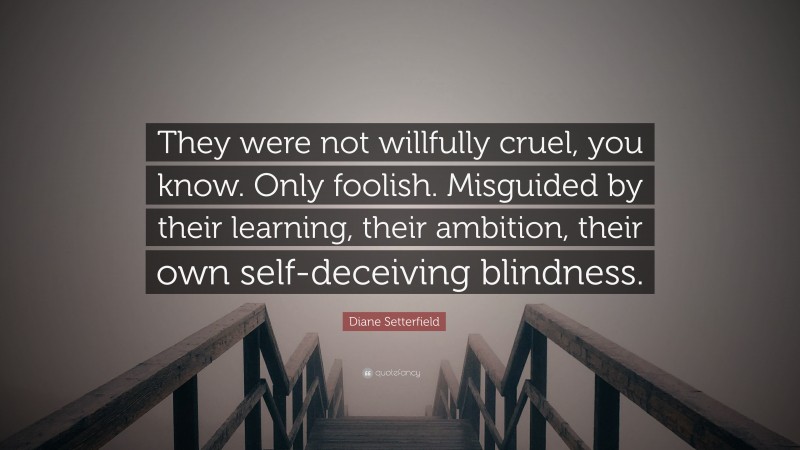Diane Setterfield Quote: “They were not willfully cruel, you know. Only foolish. Misguided by their learning, their ambition, their own self-deceiving blindness.”