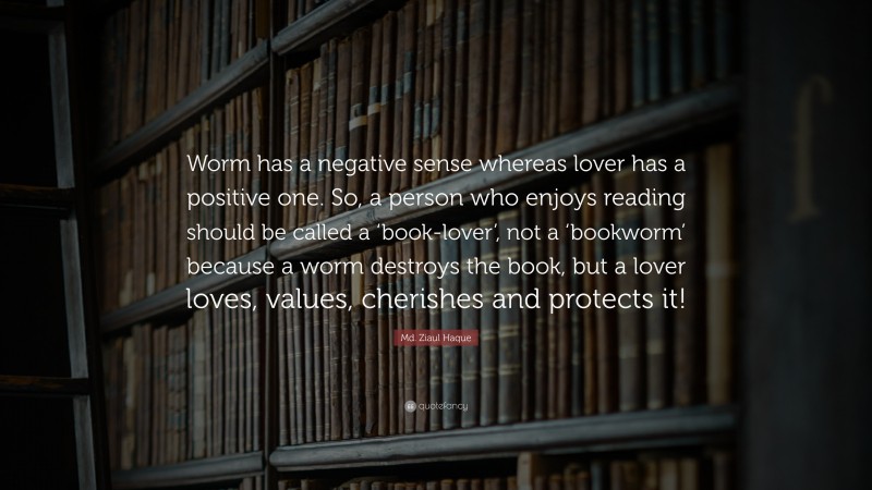 Md. Ziaul Haque Quote: “Worm has a negative sense whereas lover has a positive one. So, a person who enjoys reading should be called a ‘book-lover’, not a ‘bookworm’ because a worm destroys the book, but a lover loves, values, cherishes and protects it!”