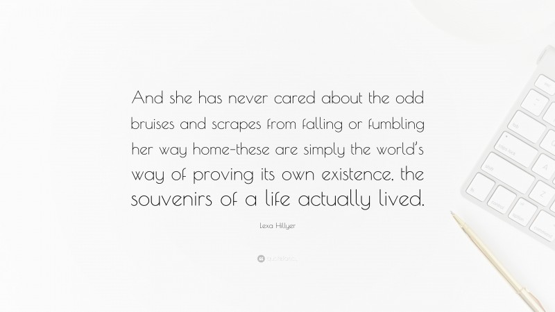 Lexa Hillyer Quote: “And she has never cared about the odd bruises and scrapes from falling or fumbling her way home–these are simply the world’s way of proving its own existence, the souvenirs of a life actually lived.”