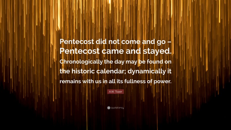 A.W. Tozer Quote: “Pentecost did not come and go – Pentecost came and stayed. Chronologically the day may be found on the historic calendar; dynamically it remains with us in all its fullness of power.”