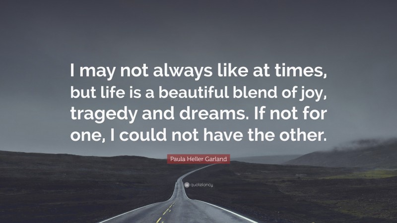 Paula Heller Garland Quote: “I may not always like at times, but life is a beautiful blend of joy, tragedy and dreams. If not for one, I could not have the other.”