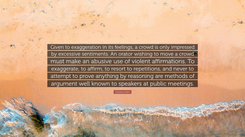 Gustave Le Bon Quote: “Given to exaggeration in its feelings, a crowd is only impressed by excessive sentiments. An orator wishing to move a crowd must make an abusive use of violent affirmations. To exaggerate, to affirm, to resort to repetitions, and never to attempt to prove anything by reasoning are methods of argument well known to speakers at public meetings.”