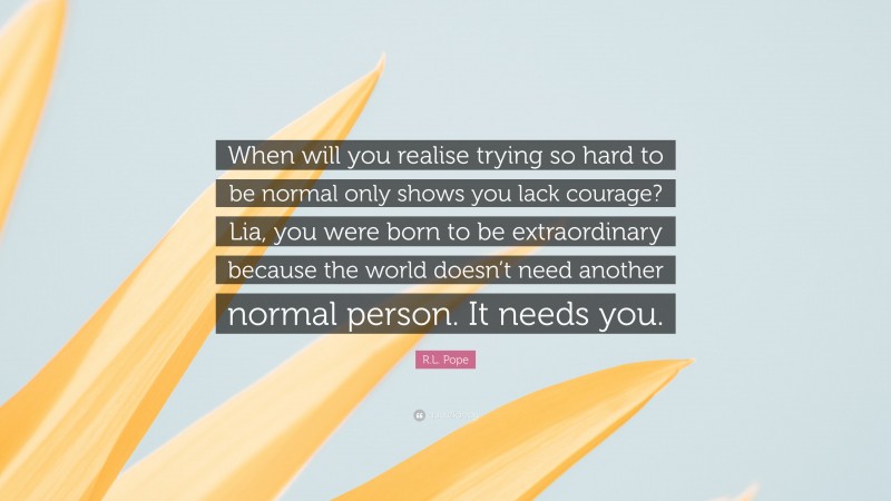 R.L. Pope Quote: “When will you realise trying so hard to be normal only shows you lack courage? Lia, you were born to be extraordinary because the world doesn’t need another normal person. It needs you.”