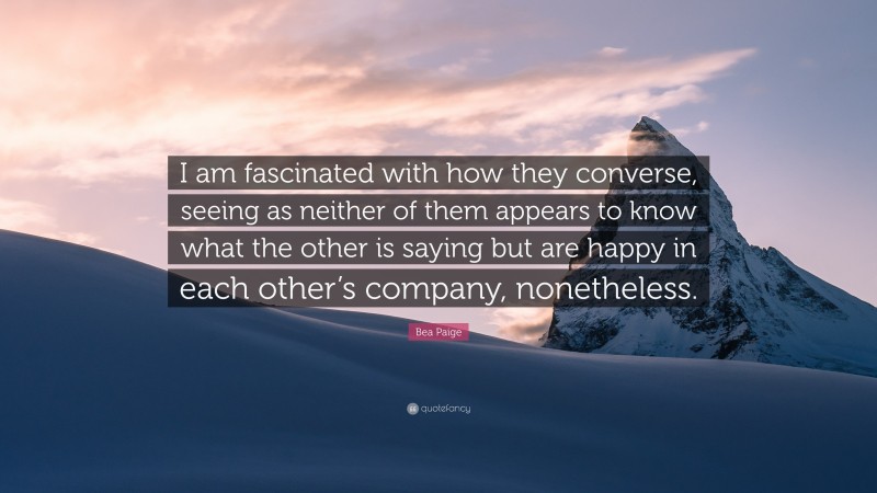 Bea Paige Quote: “I am fascinated with how they converse, seeing as neither of them appears to know what the other is saying but are happy in each other’s company, nonetheless.”