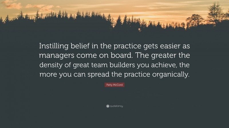Patty McCord Quote: “Instilling belief in the practice gets easier as managers come on board. The greater the density of great team builders you achieve, the more you can spread the practice organically.”