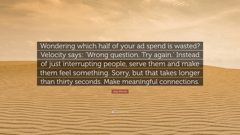 Ajaz Ahmed Quote: “Wondering which half of your ad spend is wasted? Velocity says: ‘Wrong question. Try again.’ Instead of just interrupting people, serve them and make them feel something. Sorry, but that takes longer than thirty seconds. Make meaningful connections.”
