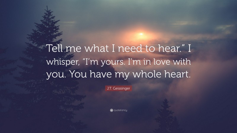 J.T. Geissinger Quote: “Tell me what I need to hear.” I whisper, “I’m yours. I’m in love with you. You have my whole heart.”