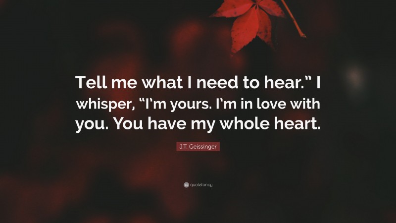 J.T. Geissinger Quote: “Tell me what I need to hear.” I whisper, “I’m yours. I’m in love with you. You have my whole heart.”