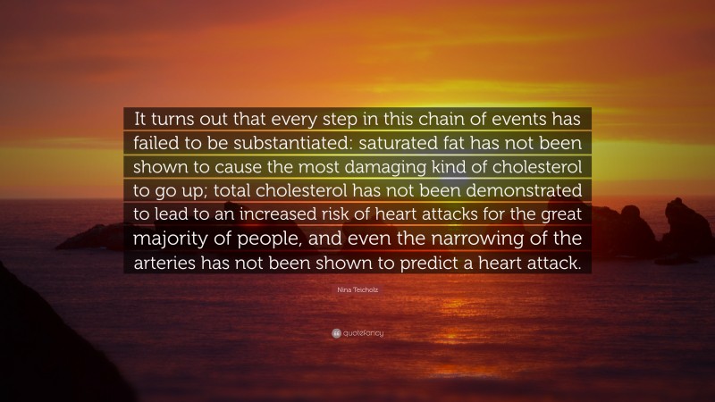 Nina Teicholz Quote: “It turns out that every step in this chain of events has failed to be substantiated: saturated fat has not been shown to cause the most damaging kind of cholesterol to go up; total cholesterol has not been demonstrated to lead to an increased risk of heart attacks for the great majority of people, and even the narrowing of the arteries has not been shown to predict a heart attack.”