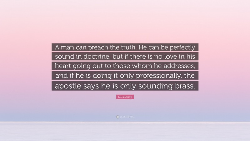 D.L. Moody Quote: “A man can preach the truth. He can be perfectly sound in doctrine, but if there is no love in his heart going out to those whom he addresses, and if he is doing it only professionally, the apostle says he is only sounding brass.”