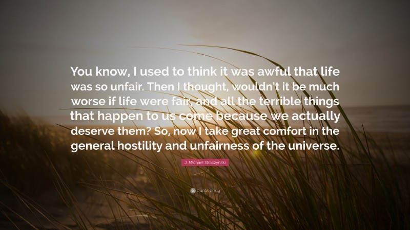 J. Michael Straczynski Quote: “You know, I used to think it was awful that life was so unfair. Then I thought, wouldn’t it be much worse if life were fair, and all the terrible things that happen to us come because we actually deserve them? So, now I take great comfort in the general hostility and unfairness of the universe.”
