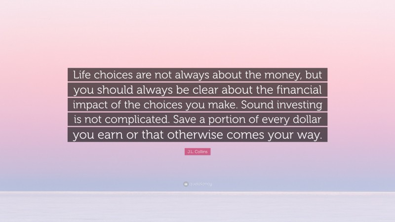 J.L. Collins Quote: “Life choices are not always about the money, but you should always be clear about the financial impact of the choices you make. Sound investing is not complicated. Save a portion of every dollar you earn or that otherwise comes your way.”