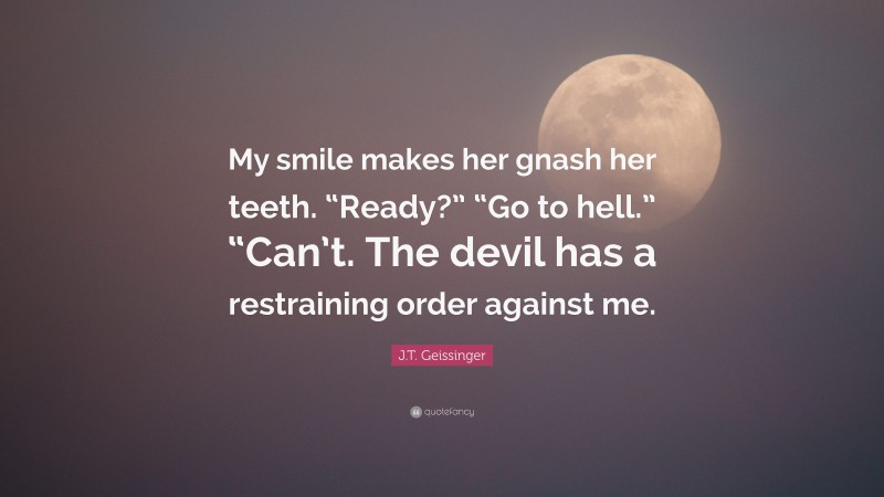 J.T. Geissinger Quote: “My smile makes her gnash her teeth. “Ready?” “Go to hell.” “Can’t. The devil has a restraining order against me.”