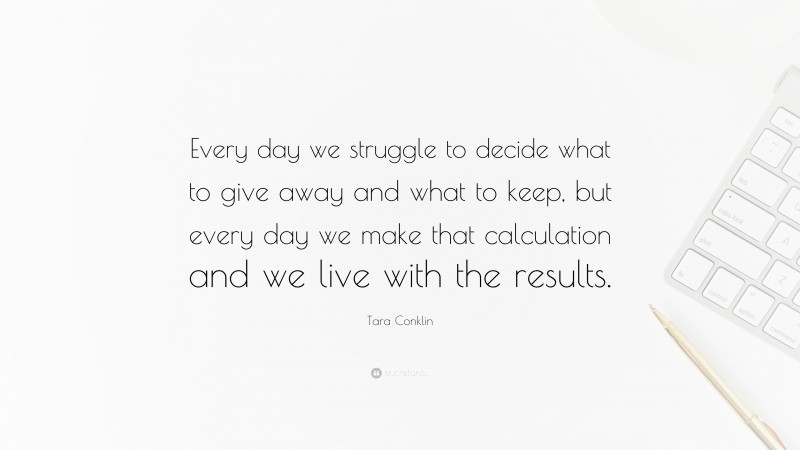 Tara Conklin Quote: “Every day we struggle to decide what to give away and what to keep, but every day we make that calculation and we live with the results.”