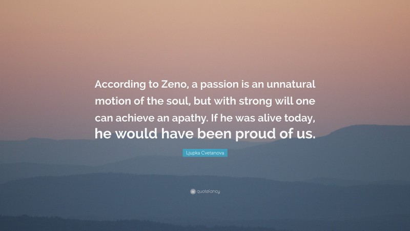 Ljupka Cvetanova Quote: “According to Zeno, a passion is an unnatural motion of the soul, but with strong will one can achieve an apathy. If he was alive today, he would have been proud of us.”