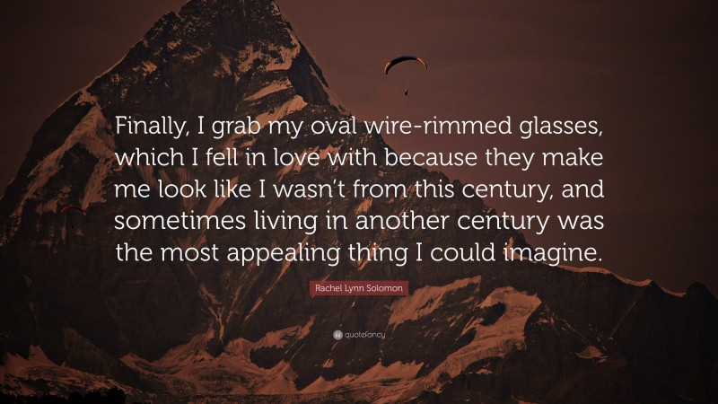 Rachel Lynn Solomon Quote: “Finally, I grab my oval wire-rimmed glasses, which I fell in love with because they make me look like I wasn’t from this century, and sometimes living in another century was the most appealing thing I could imagine.”