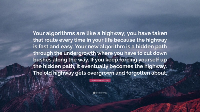 Gilbert Eijkelenboom Quote: “Your algorithms are like a highway; you have taken that route every time in your life because the highway is fast and easy. Your new algorithm is a hidden path through the undergrowth where you have to cut down bushes along the way. If you keep forcing yourself up the hidden path, it eventually becomes the highway. The old highway gets overgrown and forgotten about.”