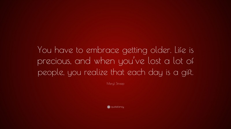 Meryl Streep Quote: “You have to embrace getting older. Life is precious, and when you’ve lost a lot of people, you realize that each day is a gift.”