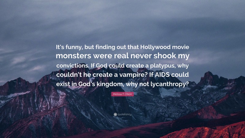 Melissa F. Olson Quote: “It’s funny, but finding out that Hollywood movie monsters were real never shook my convictions. If God could create a platypus, why couldn’t he create a vampire? If AIDS could exist in God’s kingdom, why not lycanthropy?”