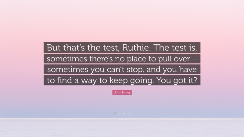 John Irving Quote: “But that’s the test, Ruthie. The test is, sometimes there’s no place to pull over – sometimes you can’t stop, and you have to find a way to keep going. You got it?”