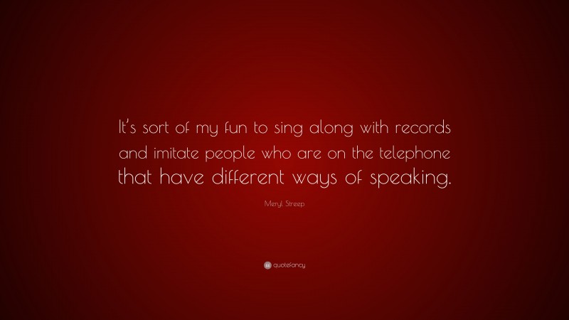 Meryl Streep Quote: “It’s sort of my fun to sing along with records and imitate people who are on the telephone that have different ways of speaking.”