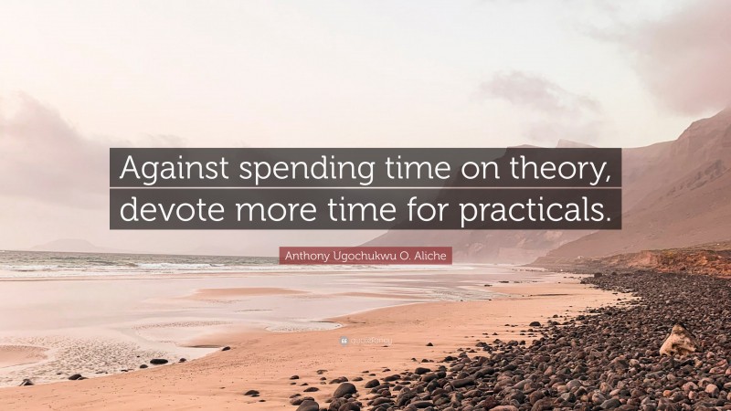 Anthony Ugochukwu O. Aliche Quote: “Against spending time on theory, devote more time for practicals.”