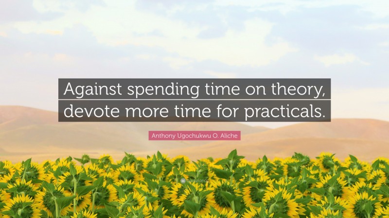 Anthony Ugochukwu O. Aliche Quote: “Against spending time on theory, devote more time for practicals.”