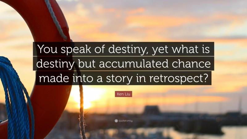 Ken Liu Quote: “You speak of destiny, yet what is destiny but accumulated chance made into a story in retrospect?”