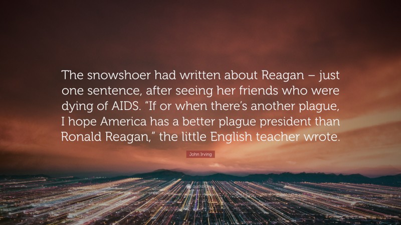 John Irving Quote: “The snowshoer had written about Reagan – just one sentence, after seeing her friends who were dying of AIDS. “If or when there’s another plague, I hope America has a better plague president than Ronald Reagan,” the little English teacher wrote.”