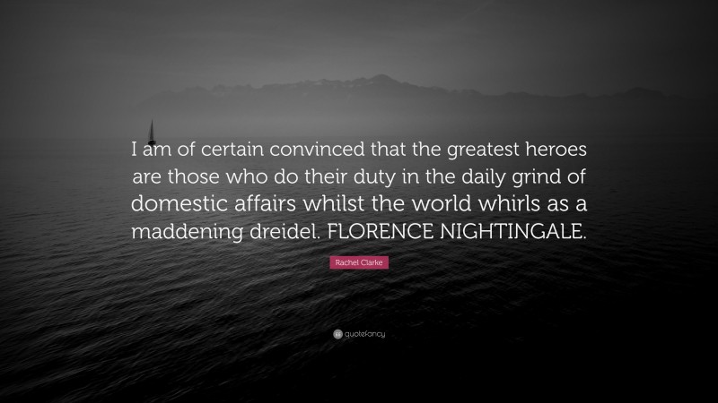 Rachel Clarke Quote: “I am of certain convinced that the greatest heroes are those who do their duty in the daily grind of domestic affairs whilst the world whirls as a maddening dreidel. FLORENCE NIGHTINGALE.”