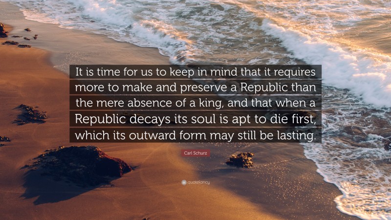 Carl Schurz Quote: “It is time for us to keep in mind that it requires more to make and preserve a Republic than the mere absence of a king, and that when a Republic decays its soul is apt to die first, which its outward form may still be lasting.”