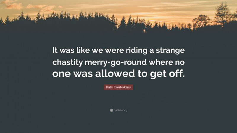 Kate Canterbary Quote: “It was like we were riding a strange chastity merry-go-round where no one was allowed to get off.”