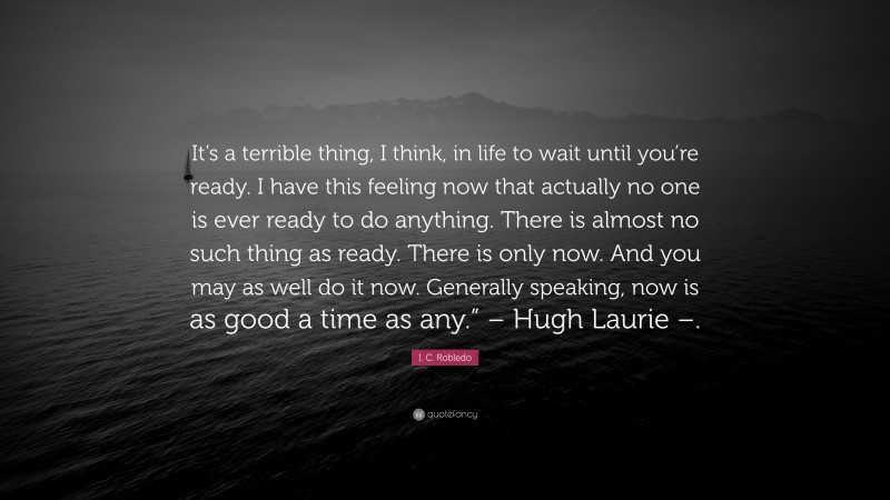 I. C. Robledo Quote: “It’s a terrible thing, I think, in life to wait until you’re ready. I have this feeling now that actually no one is ever ready to do anything. There is almost no such thing as ready. There is only now. And you may as well do it now. Generally speaking, now is as good a time as any.” – Hugh Laurie –.”