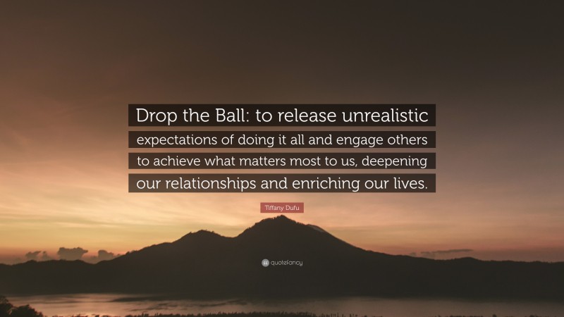 Tiffany Dufu Quote: “Drop the Ball: to release unrealistic expectations of doing it all and engage others to achieve what matters most to us, deepening our relationships and enriching our lives.”
