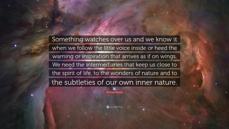 Michael Meade Quote: “Something watches over us and we know it when we follow the little voice inside or heed the warning or inspiration that arrives as if on wings. We need the intermediaries that keep us close to the spirit of life, to the wonders of nature and to the subtleties of our own inner nature.”