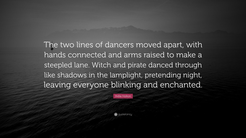 India Holton Quote: “The two lines of dancers moved apart, with hands connected and arms raised to make a steepled lane. Witch and pirate danced through like shadows in the lamplight, pretending night, leaving everyone blinking and enchanted.”