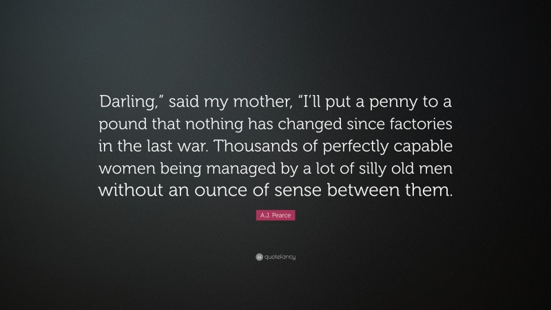 A.J. Pearce Quote: “Darling,” said my mother, “I’ll put a penny to a pound that nothing has changed since factories in the last war. Thousands of perfectly capable women being managed by a lot of silly old men without an ounce of sense between them.”